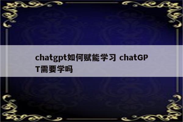 chatgpt如何赋能学习 chatGPT需要学吗