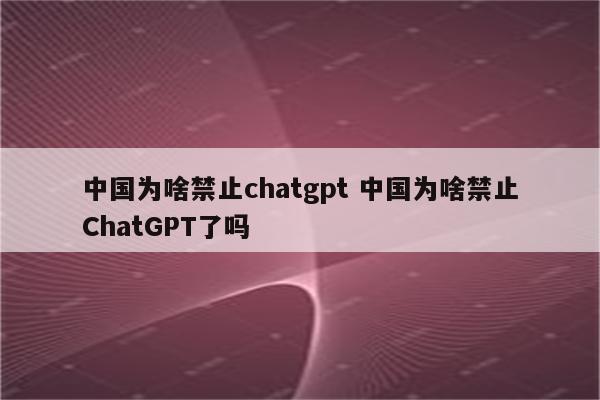 中国为啥禁止chatgpt 中国为啥禁止ChatGPT了吗