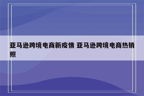 亚马逊跨境电商新疫情 亚马逊跨境电商热销照