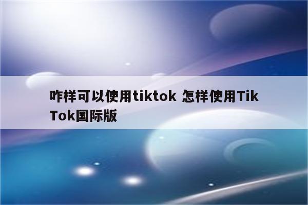 咋样可以使用tiktok 怎样使用TikTok国际版