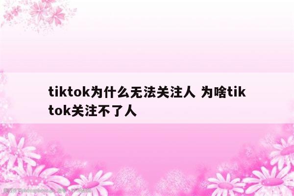tiktok为什么无法关注人 为啥tiktok关注不了人