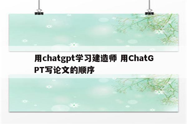 用chatgpt学习建造师 用ChatGPT写论文的顺序