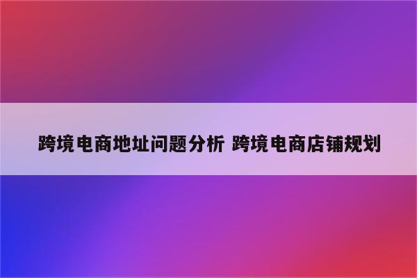 跨境电商地址问题分析 跨境电商店铺规划