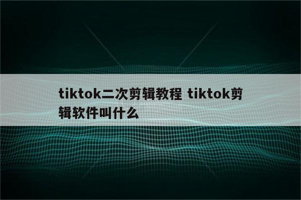 tiktok二次剪辑教程 tiktok剪辑软件叫什么