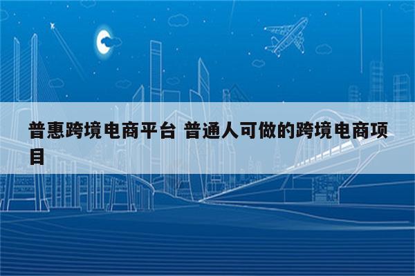 普惠跨境电商平台 普通人可做的跨境电商项目
