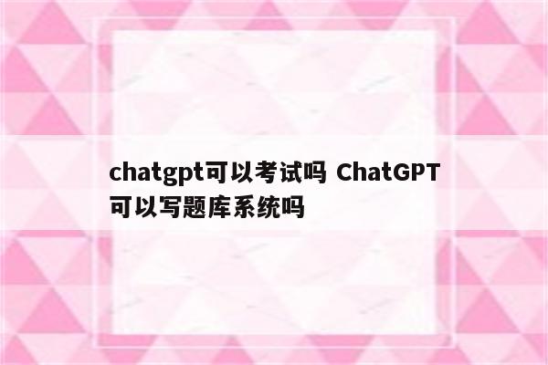 chatgpt可以考试吗 ChatGPT可以写题库系统吗