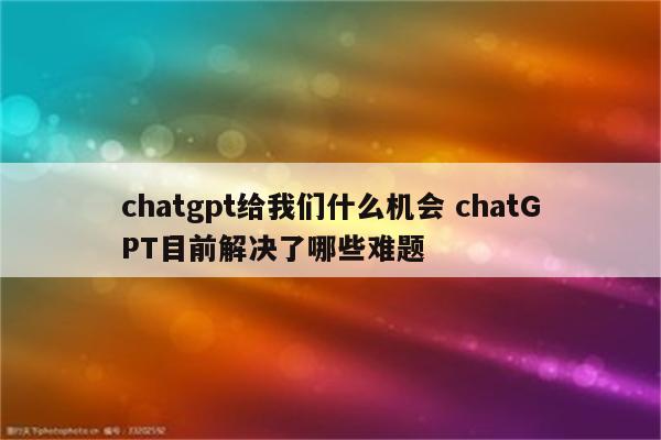 chatgpt给我们什么机会 chatGPT目前解决了哪些难题