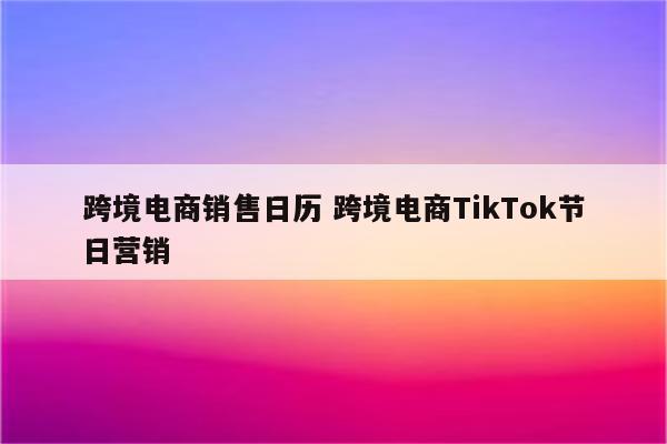 跨境电商销售日历 跨境电商TikTok节日营销