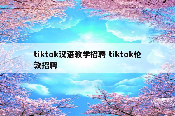 tiktok汉语教学招聘 tiktok伦敦招聘