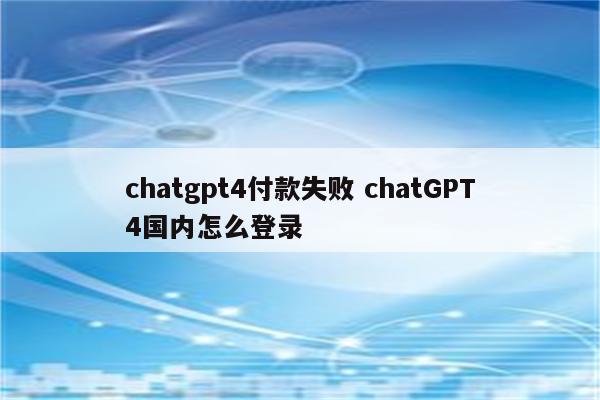 chatgpt4付款失败 chatGPT4国内怎么登录
