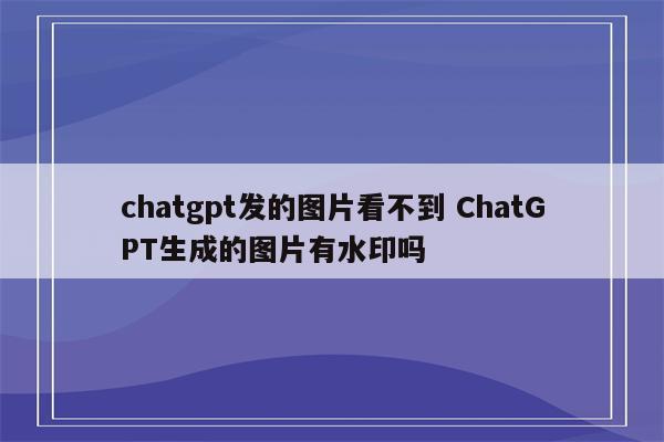 chatgpt发的图片看不到 ChatGPT生成的图片有水印吗