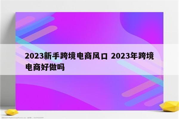 2023新手跨境电商风口 2023年跨境电商好做吗