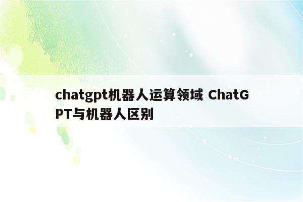 chatgpt机器人运算领域 ChatGPT与机器人区别