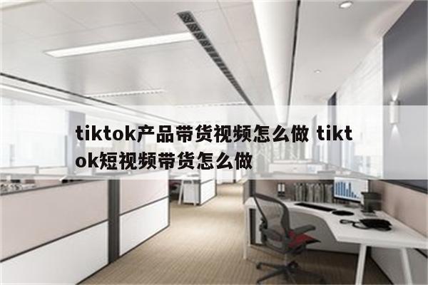 tiktok产品带货视频怎么做 tiktok短视频带货怎么做