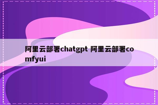 阿里云部署chatgpt 阿里云部署comfyui