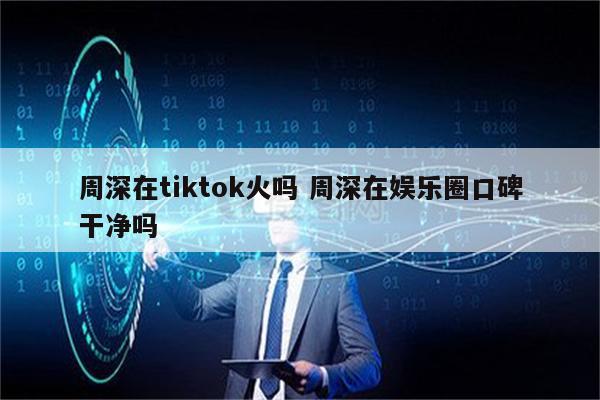 周深在tiktok火吗 周深在娱乐圈口碑干净吗