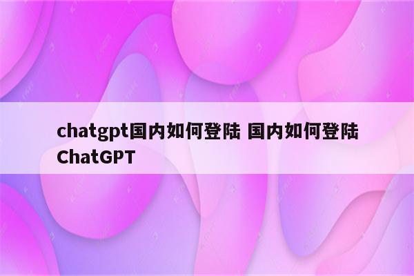 chatgpt国内如何登陆 国内如何登陆ChatGPT