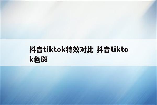 抖音tiktok特效对比 抖音tiktok色斑