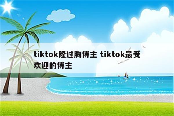 tiktok隆过胸博主 tiktok最受欢迎的博主