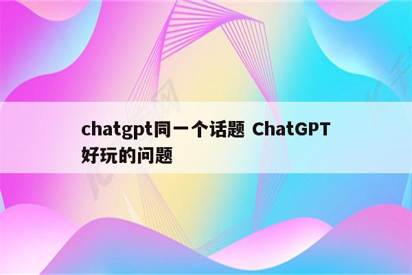 chatgpt同一个话题 ChatGPT好玩的问题