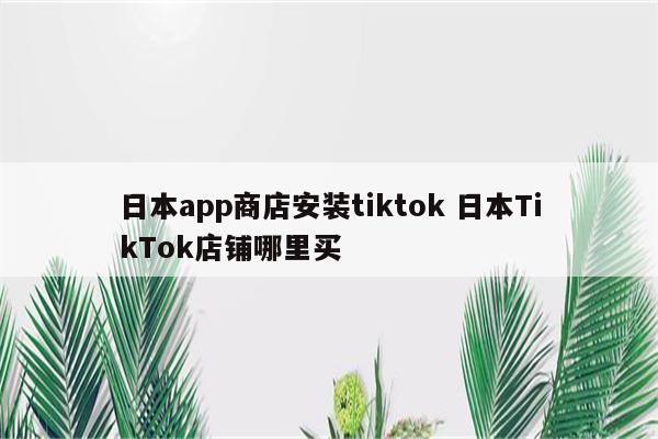 日本app商店安装tiktok 日本TikTok店铺哪里买