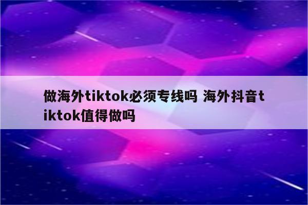 做海外tiktok必须专线吗 海外抖音tiktok值得做吗