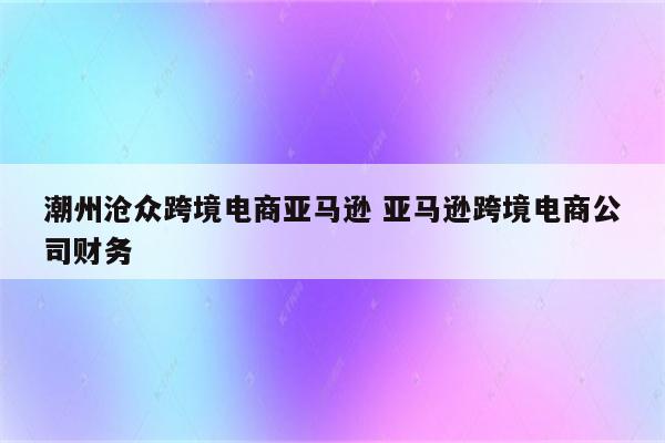 潮州沧众跨境电商亚马逊 亚马逊跨境电商公司财务