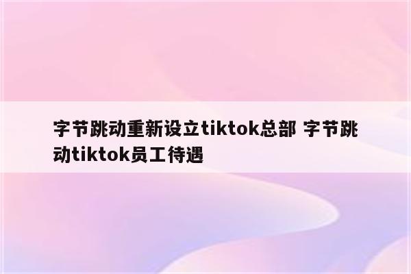 字节跳动重新设立tiktok总部 字节跳动tiktok员工待遇