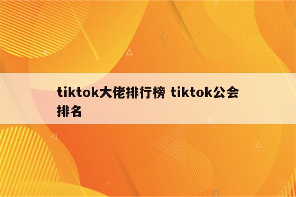 tiktok大佬排行榜 tiktok公会排名
