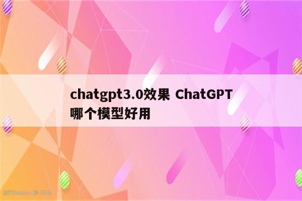 chatgpt3.0效果 ChatGPT哪个模型好用