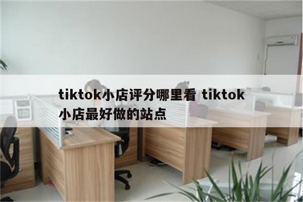 tiktok小店评分哪里看 tiktok小店最好做的站点