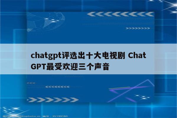 chatgpt评选出十大电视剧 ChatGPT最受欢迎三个声音