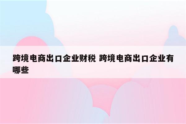 跨境电商出口企业财税 跨境电商出口企业有哪些