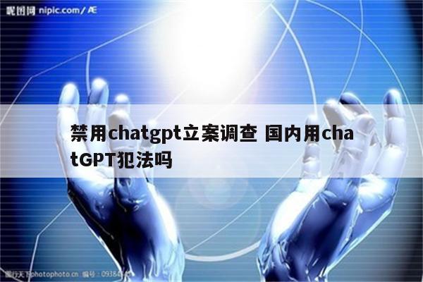 禁用chatgpt立案调查 国内用chatGPT犯法吗