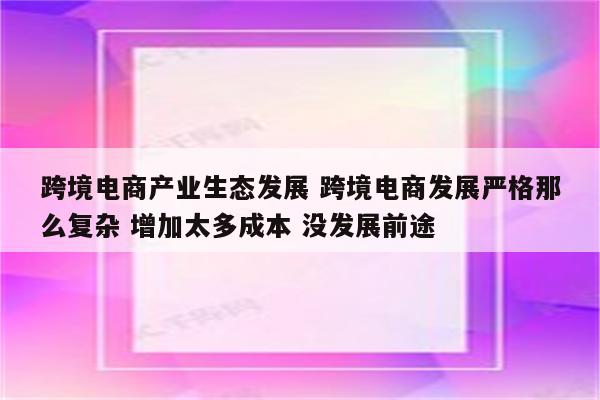 跨境电商产业生态发展 跨境电商发展严格那么复杂 增加太多成本 没发展前途