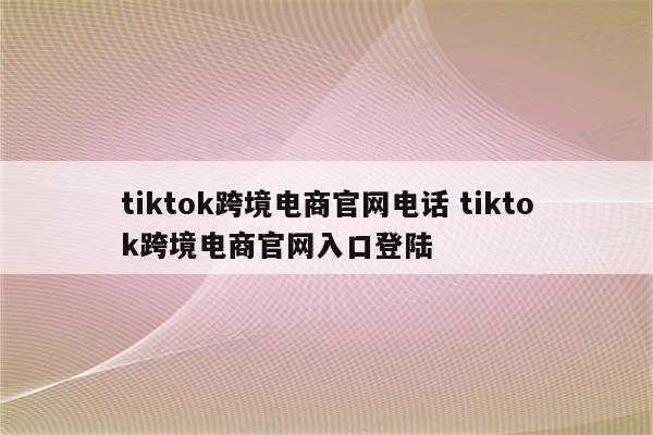 tiktok跨境电商官网电话 tiktok跨境电商官网入口登陆