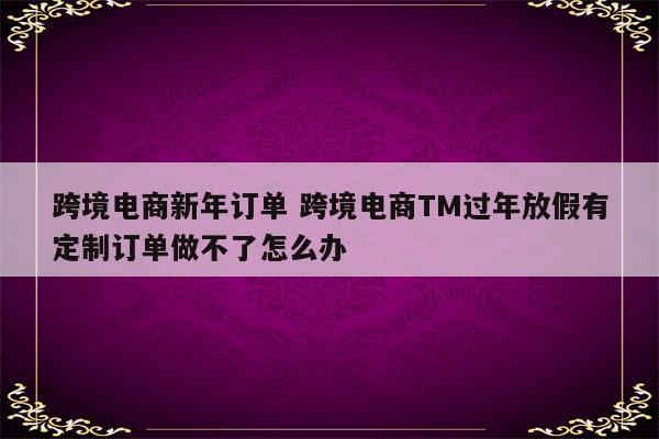 跨境电商新年订单 跨境电商TM过年放假有定制订单做不了怎么办