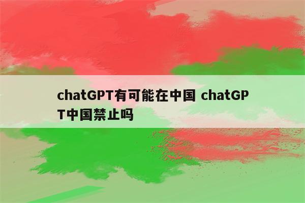 chatGPT有可能在中国 chatGPT中国禁止吗