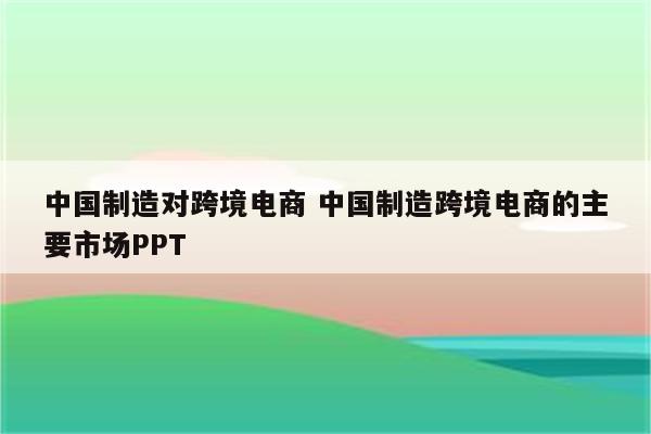 中国制造对跨境电商 中国制造跨境电商的主要市场PPT