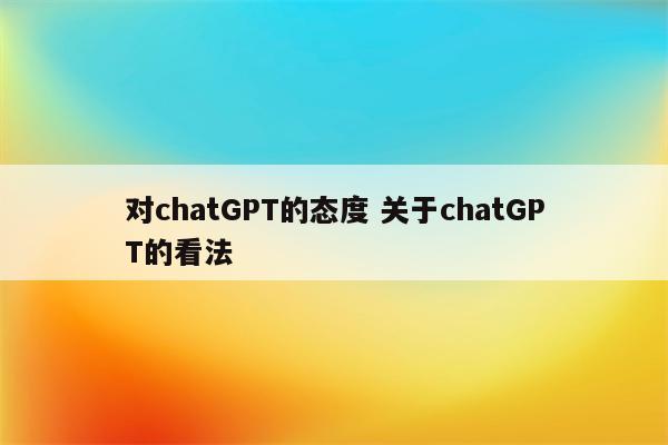 对chatGPT的态度 关于chatGPT的看法