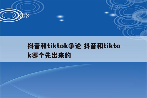 抖音和tiktok争论 抖音和tiktok哪个先出来的
