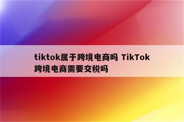 tiktok属于跨境电商吗 TikTok跨境电商需要交税吗
