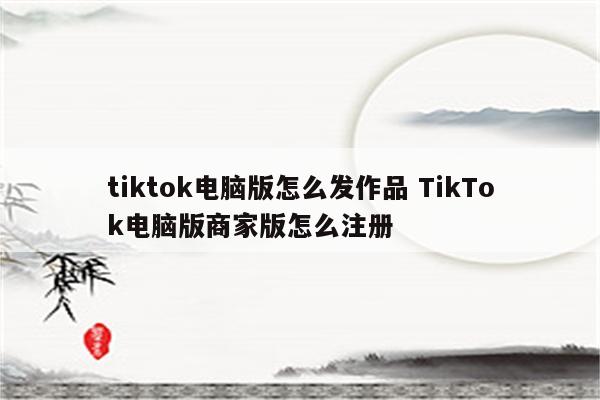 tiktok电脑版怎么发作品 TikTok电脑版商家版怎么注册