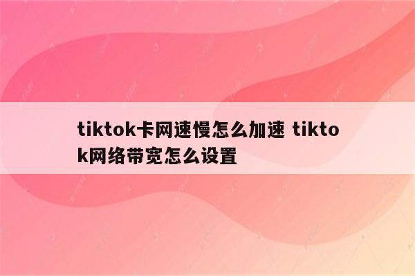 tiktok卡网速慢怎么加速 tiktok网络带宽怎么设置