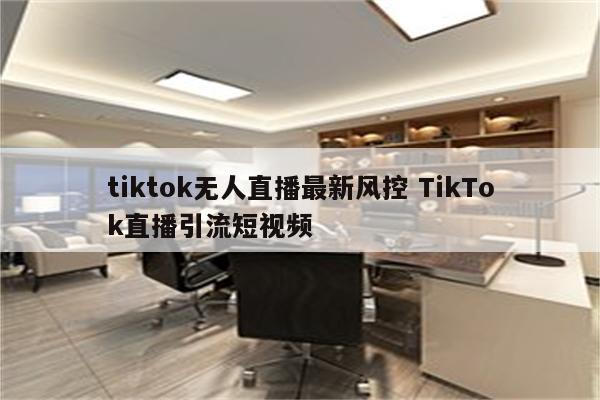 tiktok无人直播最新风控 TikTok直播引流短视频