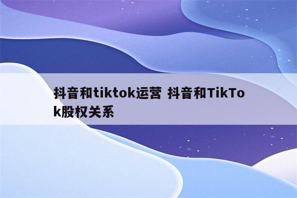 抖音和tiktok运营 抖音和TikTok股权关系