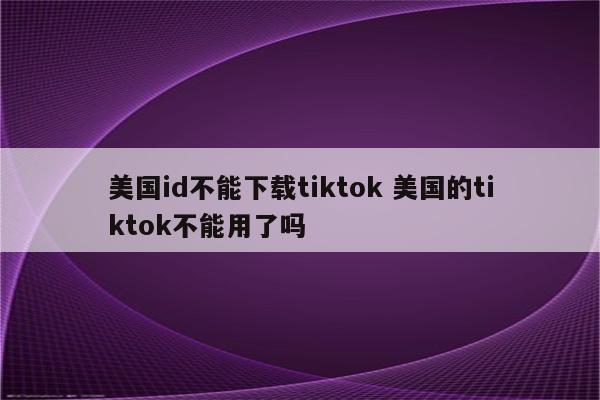 美国id不能下载tiktok 美国的tiktok不能用了吗