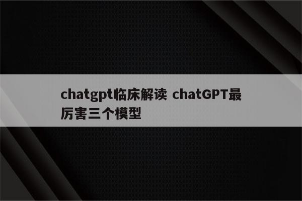 chatgpt临床解读 chatGPT最厉害三个模型