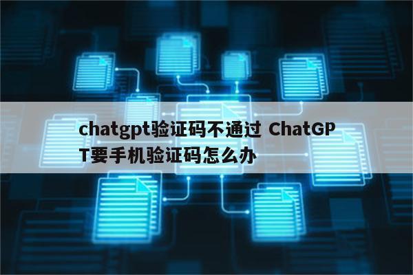 chatgpt验证码不通过 ChatGPT要手机验证码怎么办
