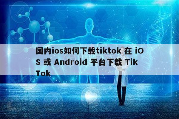 国内ios如何下载tiktok 在 iOS 或 Android 平台下载 TikTok